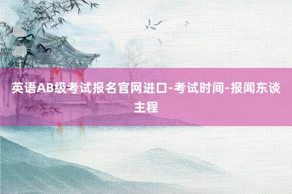 英语AB级考试报名官网进口-考试时间-报闻东谈主程