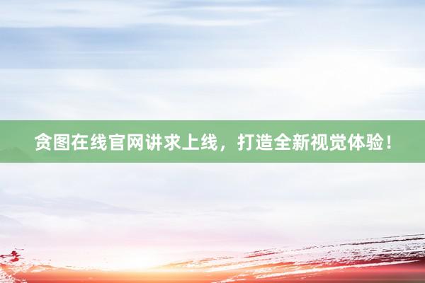 贪图在线官网讲求上线，打造全新视觉体验！