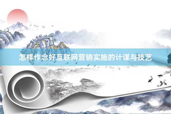 怎样作念好互联网营销实施的计谋与技艺